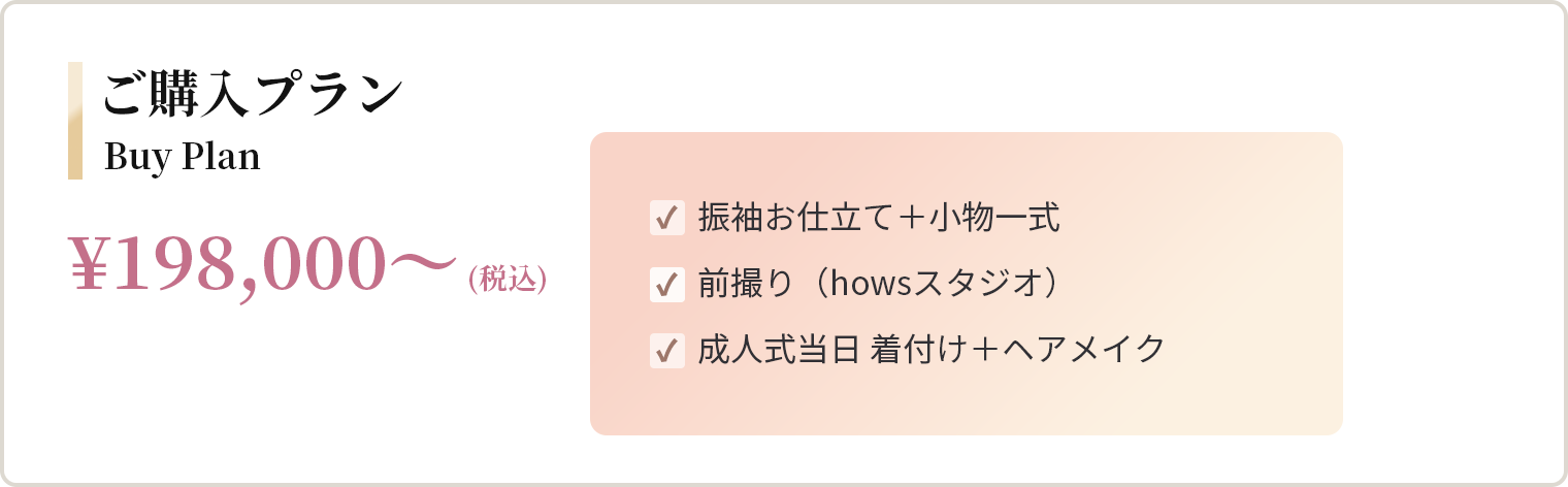 ご購入プラン ¥198,000〜（税込） 振袖お仕立て＋小物一式、前撮り（howsスタジオ）、成人式当日 着付け＋ヘアメイク