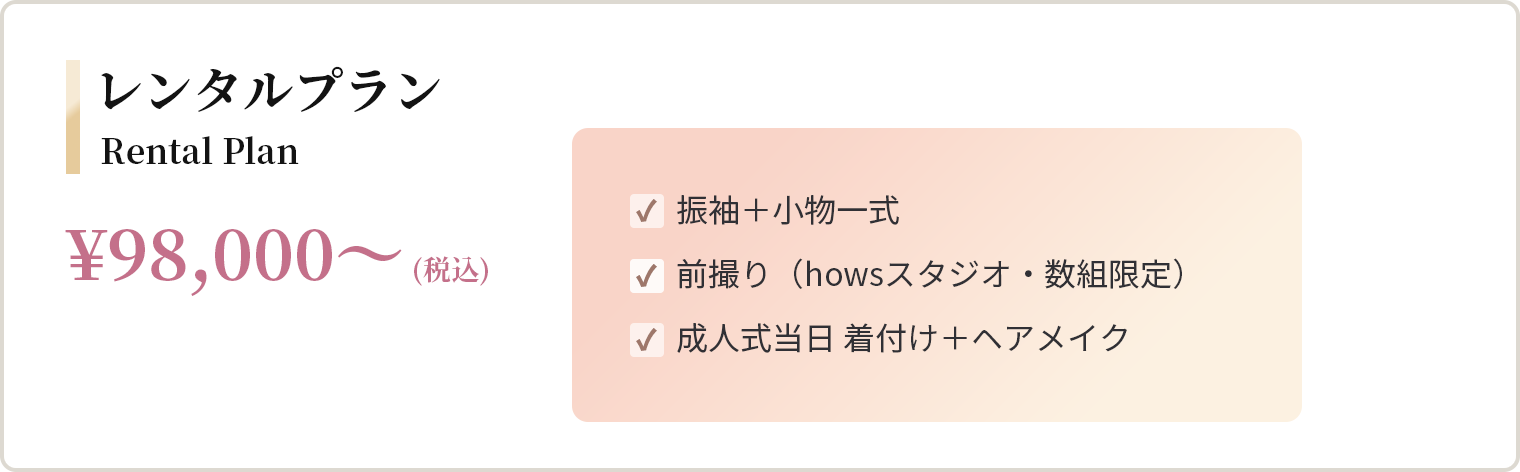 レンタルプラン ¥98,000〜（税込） 振袖＋小物一式、前撮り（howsスタジオ・数組限定）、成人式当日 着付け＋ヘアメイク