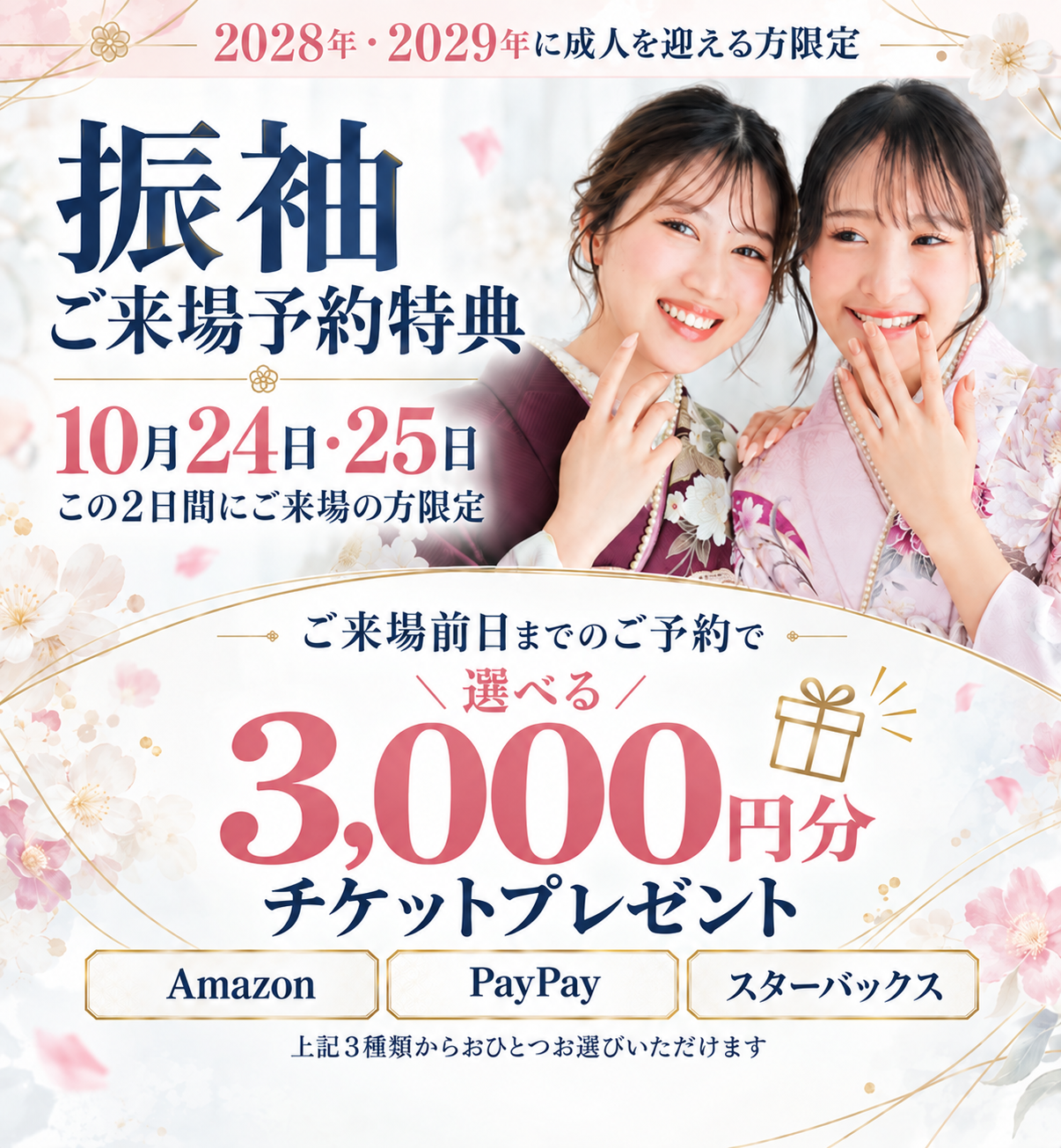 2028年・2029年に成人を迎える方限定。振袖ご来場予約特典。10月24日・25日にご来場、ご来場前日までのご予約で選べる3,000円分チケットプレゼント。Amazon・PayPay・スターバックスの3種類からおひとつお選びいただけます。
